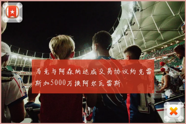 马竞与阿森纳达成交易协议约克雷斯加5000万换阿尔瓦雷斯
