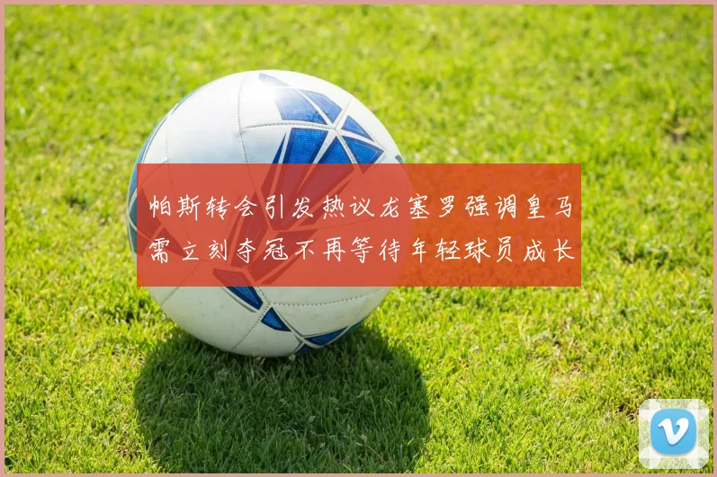 帕斯转会引发热议龙塞罗强调皇马需立刻夺冠不再等待年轻球员成长