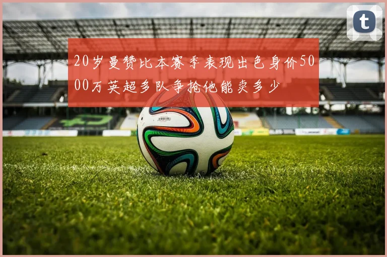 20岁曼赞比本赛季表现出色身价5000万英超多队争抢他能卖多少