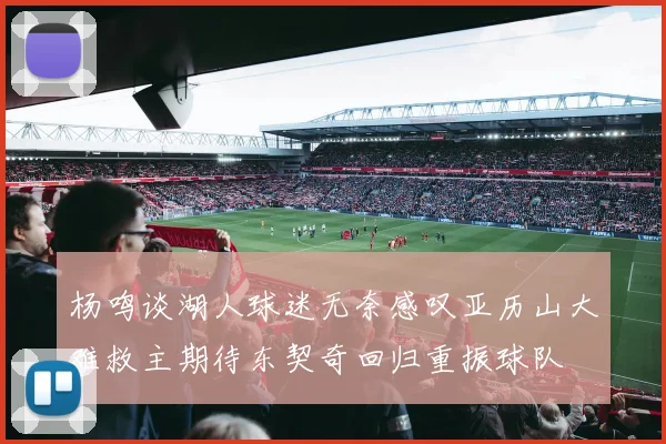 杨鸣谈湖人球迷无奈感叹亚历山大难救主期待东契奇回归重振球队
