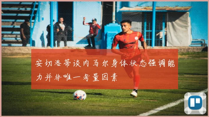 安切洛蒂谈内马尔身体状态强调能力并非唯一考量因素