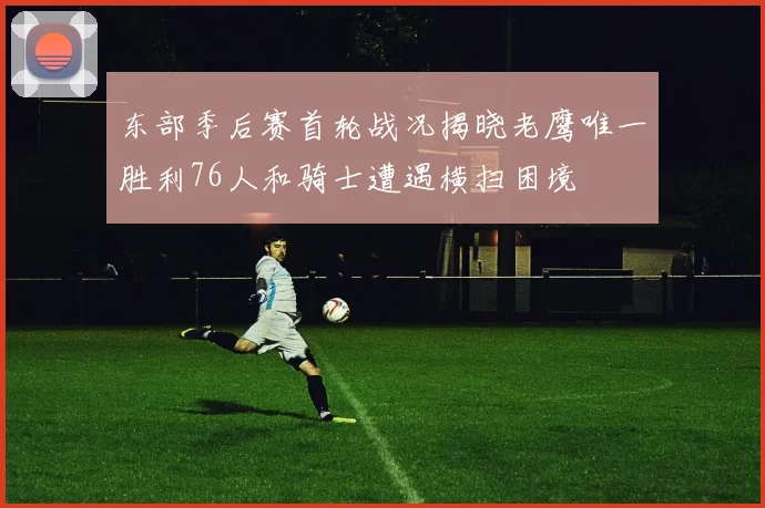 东部季后赛首轮战况揭晓老鹰唯一胜利76人和骑士遭遇横扫困境