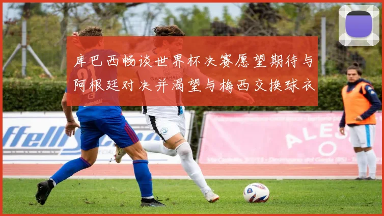 库巴西畅谈世界杯决赛愿望期待与阿根廷对决并渴望与梅西交换球衣