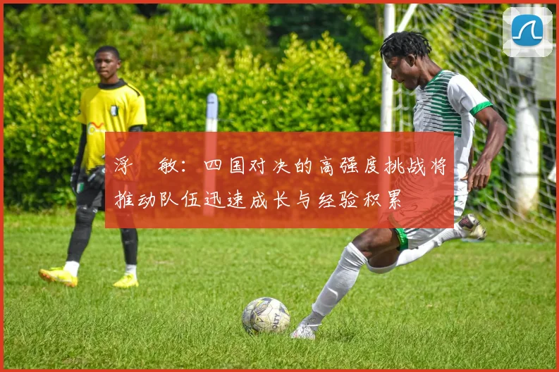 浮嶋敏：四国对决的高强度挑战将推动队伍迅速成长与经验积累