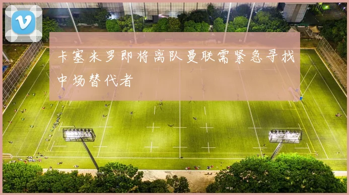 卡塞米罗即将离队曼联需紧急寻找中场替代者