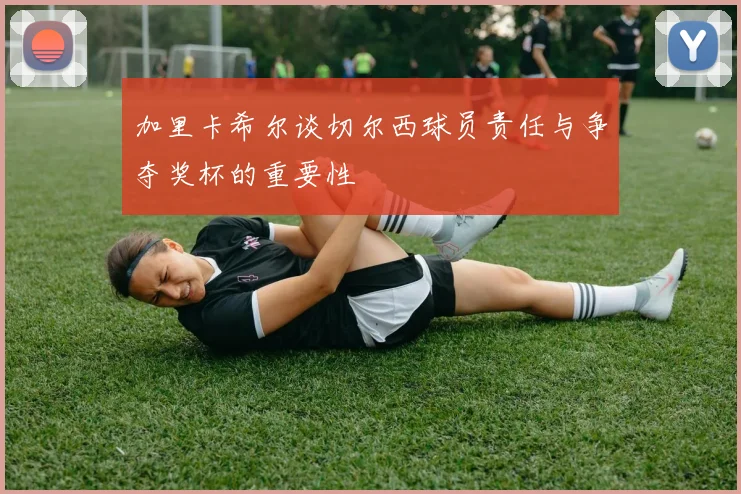 加里卡希尔谈切尔西球员责任与争夺奖杯的重要性