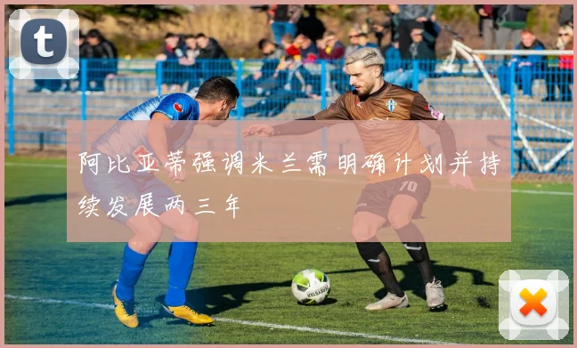 阿比亚蒂强调米兰需明确计划并持续发展两三年