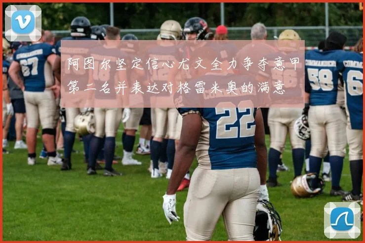 阿图尔坚定信心尤文全力争夺意甲第二名并表达对格雷米奥的满意