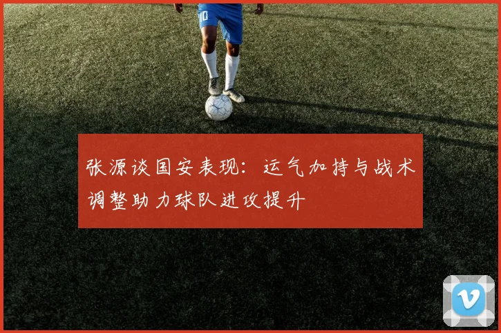 张源谈国安表现：运气加持与战术调整助力球队进攻提升