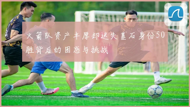 火箭队资产丰厚却迷失基石身份50胜背后的困惑与挑战