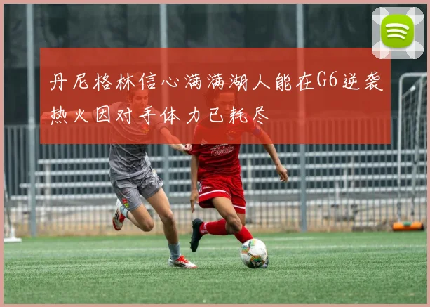 丹尼格林信心满满湖人能在G6逆袭热火因对手体力已耗尽