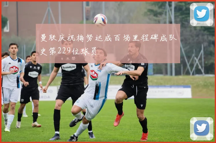 曼联庆祝梅努达成百场里程碑成队史第229位球员