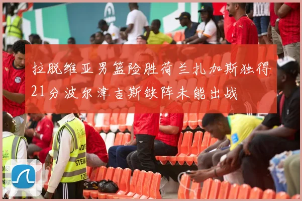 拉脱维亚男篮险胜荷兰扎加斯独得21分波尔津吉斯缺阵未能出战