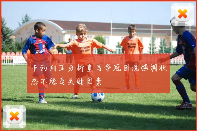 卡西利亚分析皇马争冠困境强调状态不稳是关键因素