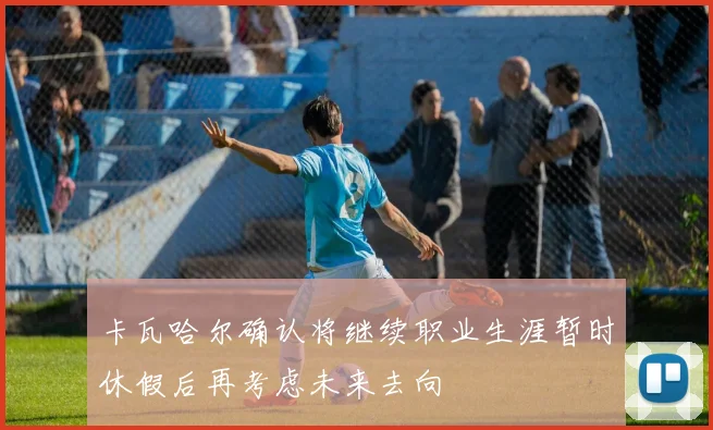 卡瓦哈尔确认将继续职业生涯暂时休假后再考虑未来去向